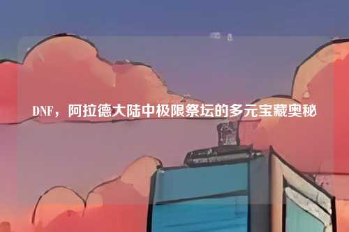 DNF，阿拉德大陆中极限祭坛的多元宝藏奥秘