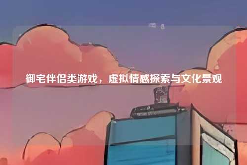御宅伴侣类游戏,虚拟情感探索与文化景观