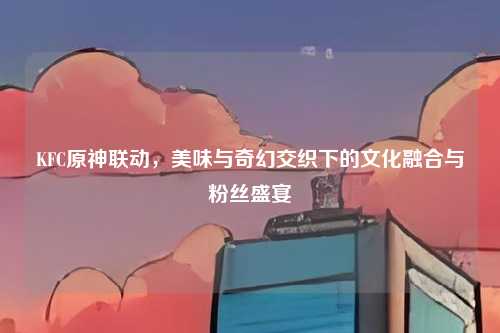 KFC原神联动，美味与奇幻交织下的文化融合与粉丝盛宴