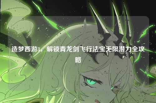 造梦西游3,解锁青龙剑飞行法宝无限潜力全攻略