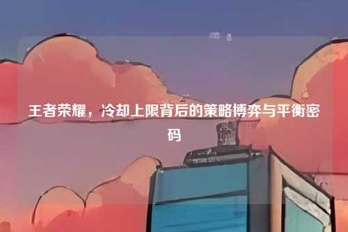 王者荣耀,冷却上限背后的策略博弈与平衡密码