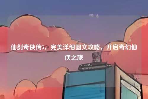 仙剑奇侠传5，完美详细图文攻略，开启奇幻仙侠之旅