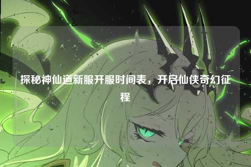 探秘神仙道新服开服时间表,开启仙侠奇幻征程