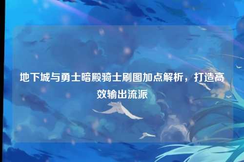 地下城与勇士暗殿骑士刷图加点解析,打造高效输出流派