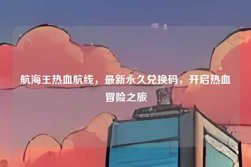 航海王热血航线,最新永久兑换码,开启热血冒险之旅