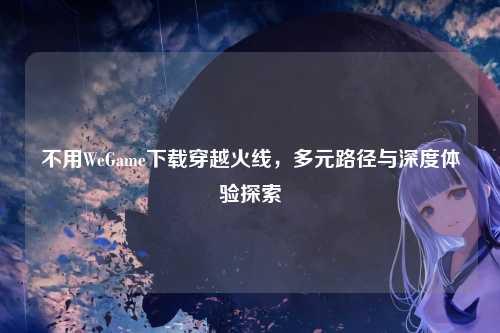 不用WeGame下载穿越火线,多元路径与深度体验探索