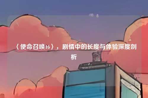 〈使命召唤16〉，剧情中的长度与体验深度剖析