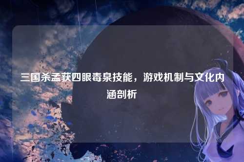 三国杀孟获四眼毒泉技能，游戏机制与文化内涵剖析