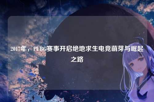 2017年,PUBG赛事开启绝地求生电竞萌芽与崛起之路