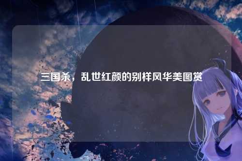 三国杀,乱世红颜的别样风华美图赏