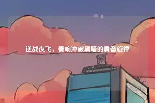 逆战夜飞，奏响冲破黑暗的勇者旋律