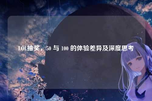LOL抽奖，50 与 100 的体验差异及深度思考