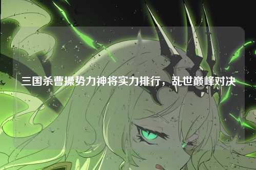 三国杀曹操势力神将实力排行,乱世巅峰对决
