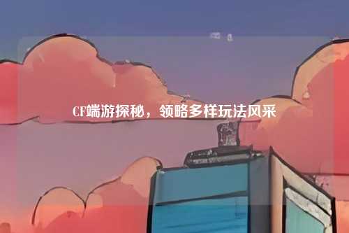 CF端游探秘,领略多样玩法风采