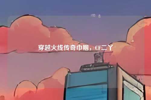 穿越火线传奇巾帼,CF二丫