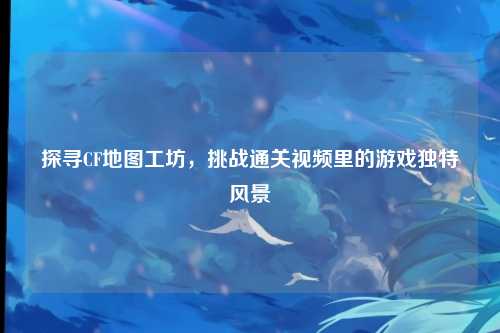 探寻CF地图工坊，挑战通关视频里的游戏独特风景