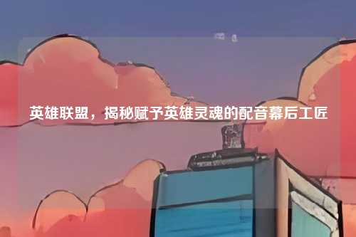 英雄联盟,揭秘赋予英雄灵魂的配音幕后工匠