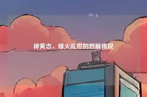 神黄忠,烽火乱世的烈箭传说