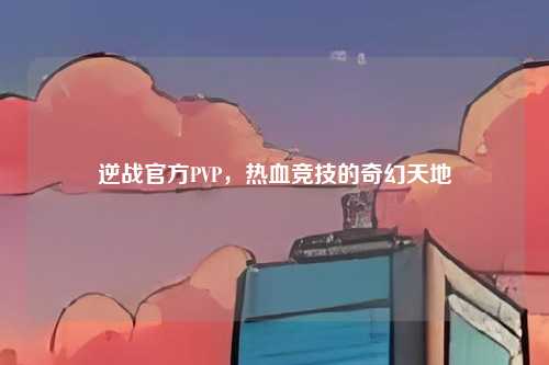 逆战官方PVP,热血竞技的奇幻天地