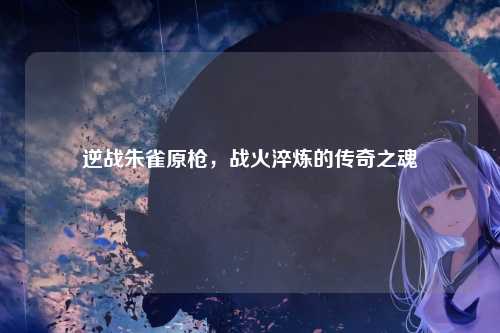 逆战朱雀原枪,战火淬炼的传奇之魂