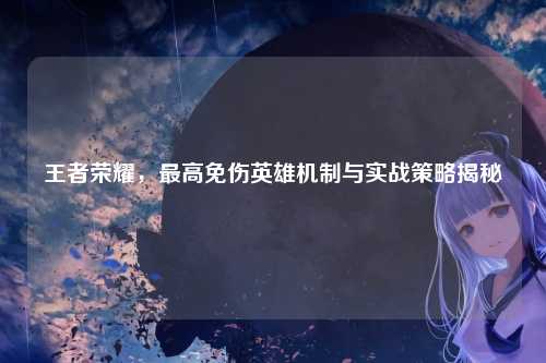 王者荣耀,最高免伤英雄机制与实战策略揭秘