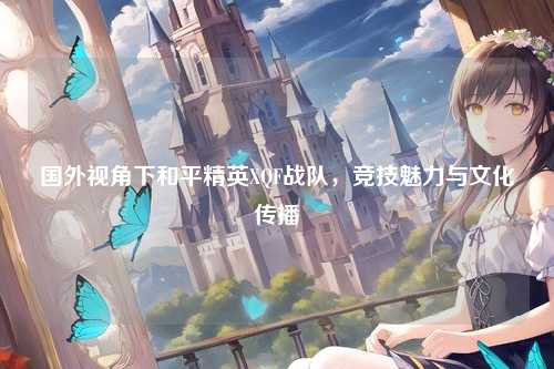 国外视角下和平精英XQF战队,竞技魅力与文化传播