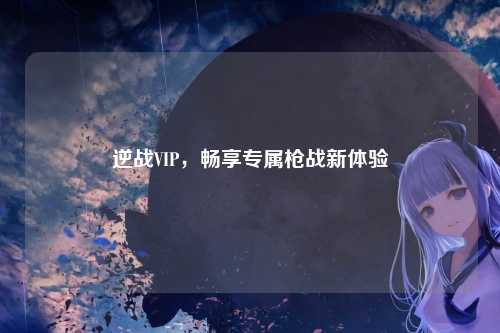 逆战VIP,畅享专属枪战新体验