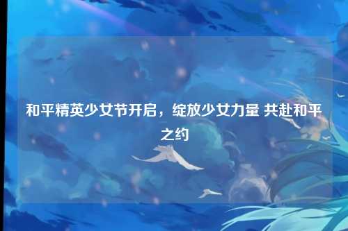 和平精英少女节开启,绽放少女力量 共赴和平之约