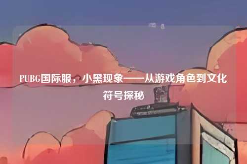 PUBG国际服，小黑现象——从游戏角色到文化符号探秘