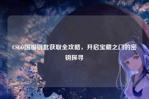 CSGO国服钥匙获取全攻略,开启宝藏之门的密钥探寻