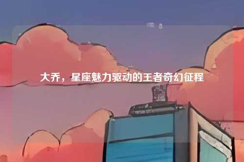 大乔,星座魅力驱动的王者奇幻征程