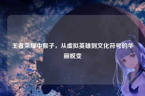 王者荣耀中猴子，从虚拟英雄到文化符号的华丽蜕变