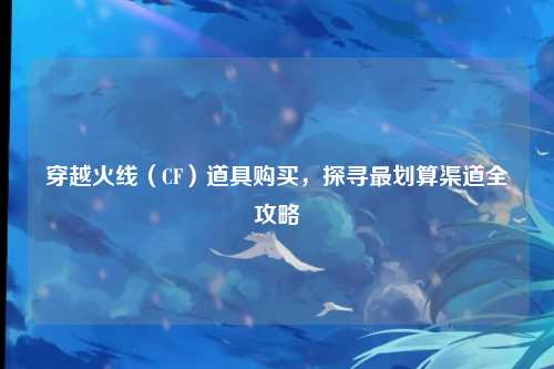 穿越火线(CF)道具购买,探寻最划算渠道全攻略