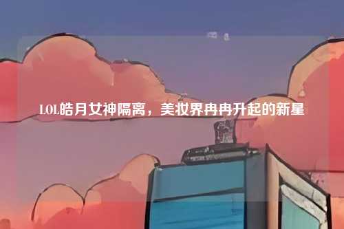 LOL皓月女神隔离，美妆界冉冉升起的新星