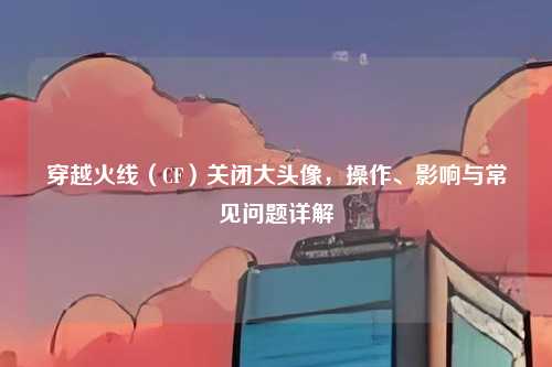 穿越火线（CF）关闭大头像，操作、影响与常见问题详解