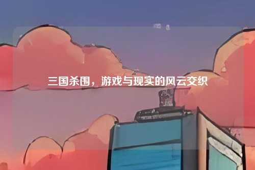 三国杀围,游戏与现实的风云交织