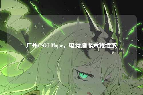 广州CSGO Major,电竞璀璨荣耀绽放