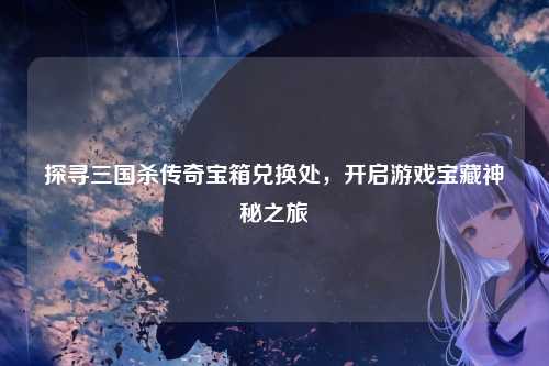 探寻三国杀传奇宝箱兑换处,开启游戏宝藏神秘之旅
