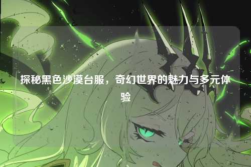 探秘黑色沙漠台服,奇幻世界的魅力与多元体验