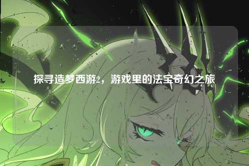 探寻造梦西游2,游戏里的法宝奇幻之旅