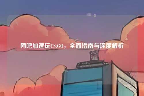 网吧加速玩CS:GO,全面指南与深度解析