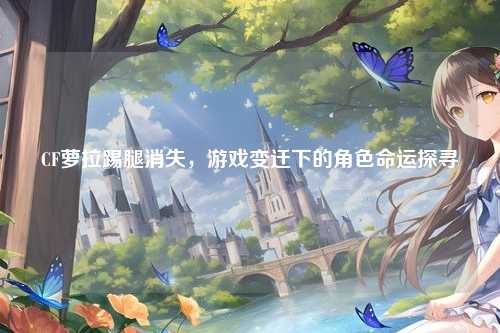 CF萝拉踢腿消失，游戏变迁下的角色命运探寻