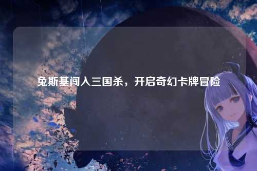 兔斯基闯入三国杀,开启奇幻卡牌冒险