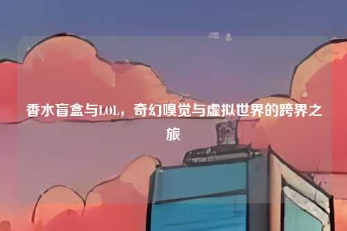 香水盲盒与LOL，奇幻嗅觉与虚拟世界的跨界之旅