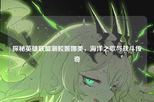 探秘英雄联盟潮鲛姬娜美,海洋之歌与战斗传奇