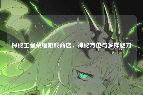 探秘王者荣耀游戏商店，神秘方位与多样魅力