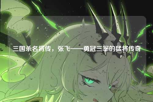 三国杀名将传,张飞——勇冠三军的猛将传奇