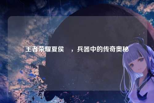 王者荣耀夏侯惇,兵器中的传奇奥秘