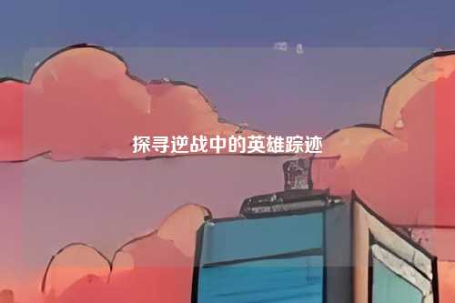 探寻逆战中的英雄踪迹