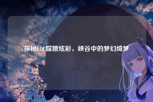 探秘LOL嫦娥炫彩,峡谷中的梦幻绮梦